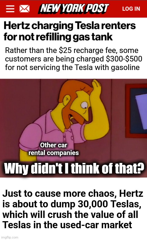Those vehicles don't take gasoline | Rather than the $25 recharge fee, some
customers are being charged $300-$500 for not servicing the Tesla with gasoline; Other car rental companies; Why didn't I think of that? Just to cause more chaos, Hertz
is about to dump 30,000 Teslas,
which will crush the value of all
Teslas in the used-car market | image tagged in why didn't i think of that,memes,hertz,tesla,gasoline,electric vehicles | made w/ Imgflip meme maker