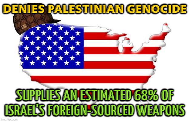 US Claims There's No Genocide In Gaza | DENIES PALESTINIAN GENOCIDE; SUPPLIES AN ESTIMATED 68% OF
ISRAEL'S FOREIGN-SOURCED WEAPONS | image tagged in scumbag america,scumbag government,genocide,palestine,creepy joe biden,world war 3 | made w/ Imgflip meme maker