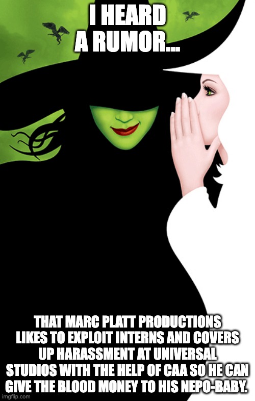 Wicked | I HEARD A RUMOR... THAT MARC PLATT PRODUCTIONS LIKES TO EXPLOIT INTERNS AND COVERS UP HARASSMENT AT UNIVERSAL STUDIOS WITH THE HELP OF CAA SO HE CAN GIVE THE BLOOD MONEY TO HIS NEPO-BABY. | image tagged in marc platt productions,wicked,harssment | made w/ Imgflip meme maker