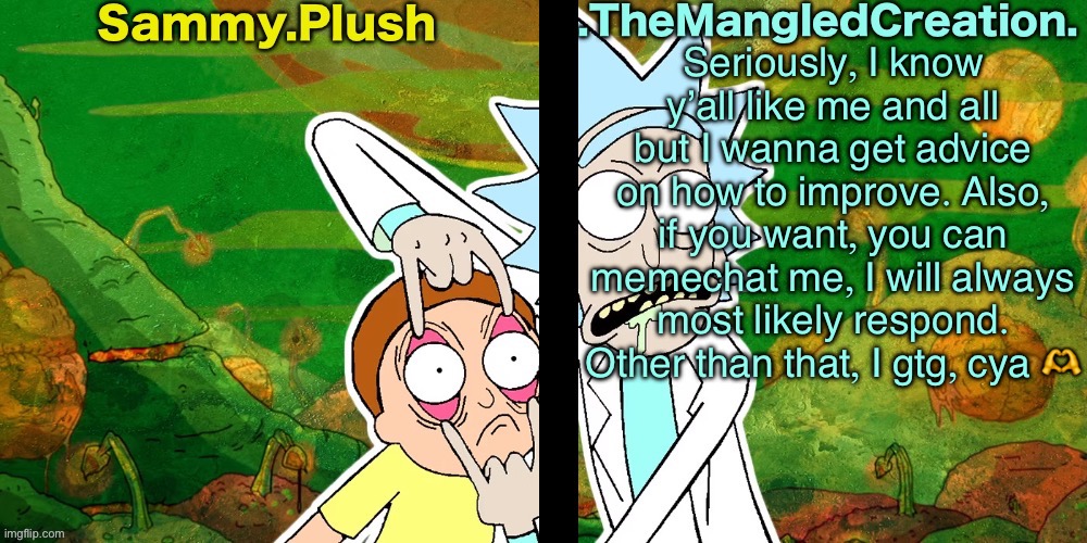 I love you all like family, and you belong in this world. Don’t forget that you are loved. | Seriously, I know y’all like me and all but I wanna get advice on how to improve. Also, if you want, you can memechat me, I will always most likely respond. Other than that, I gtg, cya 🫶 | image tagged in sammy and mangled shared temp | made w/ Imgflip meme maker