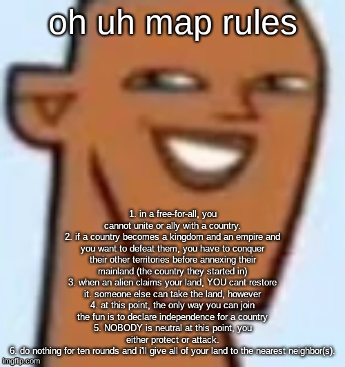 justin | oh uh map rules; 1. in a free-for-all, you cannot unite or ally with a country.
2. if a country becomes a kingdom and an empire and you want to defeat them, you have to conquer their other territories before annexing their mainland (the country they started in)
3. when an alien claims your land, YOU cant restore it. someone else can take the land, however
4. at this point, the only way you can join the fun is to declare independence for a country
5. NOBODY is neutral at this point, you either protect or attack.
6. do nothing for ten rounds and i'll give all of your land to the nearest neighbor(s). | image tagged in justin | made w/ Imgflip meme maker