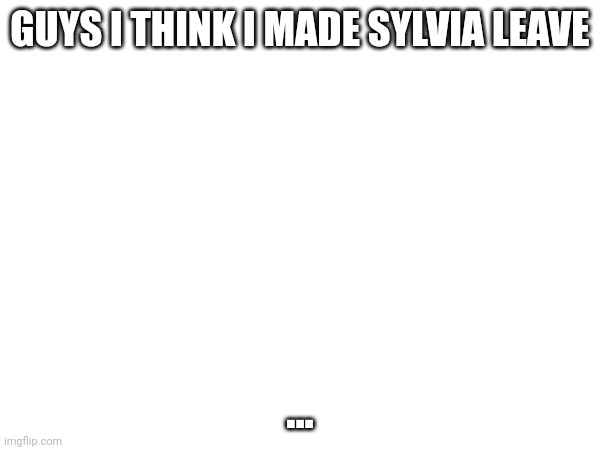 ... | GUYS I THINK I MADE SYLVIA LEAVE; ... | made w/ Imgflip meme maker