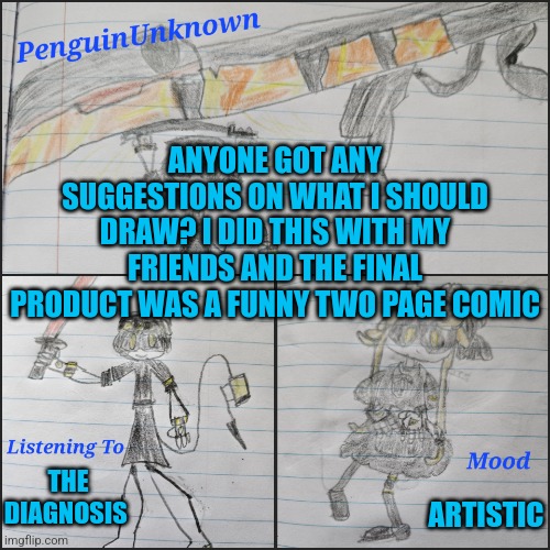 I'm taking art requests | ANYONE GOT ANY SUGGESTIONS ON WHAT I SHOULD DRAW? I DID THIS WITH MY FRIENDS AND THE FINAL PRODUCT WAS A FUNNY TWO PAGE COMIC; THE DIAGNOSIS; ARTISTIC | image tagged in penguinunknown announcement v4,drawing | made w/ Imgflip meme maker