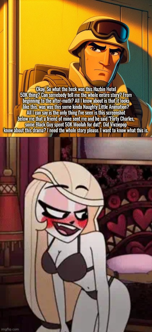 What was this 50K Crap?! | Okay. So what the heck was this Hazbin Hotel 50K thing? Can somebody tell me the whole entire story? From beginning to the after-math? All I know about is that it looks like this. was was this some kinda Naughty Little Animation? All I can say is the only thing I've seen is this screenshot below me that a friend of mine sent me and he said "Flirty Charles, some Black Guy spent 50K Moolah for dat!". Did Vivziepop know about this drama? I need the whole story please. I want to know what this is. | image tagged in hazbin hotel,cartoon,help me out here,question,qhar,wtf | made w/ Imgflip meme maker