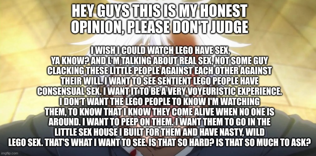 Gojo insane | I WISH I COULD WATCH LEGO HAVE SEX, YA KNOW? AND L'M TALKING ABOUT REAL SEX, NOT SOME GUY CLACKING THESE LITTLE PEOPLE AGAINST EACH OTHER AGAINST THEIR WILL. I WANT TO SEE SENTIENT LEGO PEOPLE HAVE CONSENSUAL SEX. I WANT IT TO BE A VERY VOYEURISTIC EXPERIENCE. I DON'T WANT THE LEGO PEOPLE TO KNOW I'M WATCHING THEM, TO KNOW THAT I KNOW THEY COME ALIVE WHEN NO ONE IS AROUND. I WANT TO PEEP ON THEM. I WANT THEM TO GO IN THE LITTLE SEX HOUSE I BUILT FOR THEM AND HAVE NASTY, WILD LEGO SEX. THAT'S WHAT I WANT TO SEE. IS THAT SO HARD? IS THAT SO MUCH TO ASK? HEY GUYS THIS IS MY HONEST OPINION, PLEASE DON'T JUDGE | image tagged in gojo insane | made w/ Imgflip meme maker