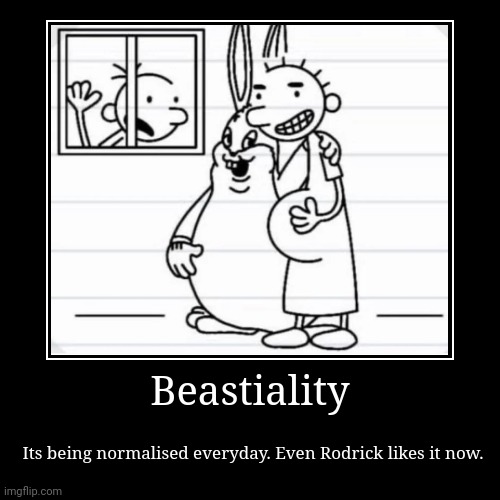 Rodrick wtf???: | Beastiality | Its being normalised everyday. Even Rodrick likes it now. | image tagged in funny,demotivationals,diary of a wimpy kid,rodrick diary of a wimpy kid | made w/ Imgflip demotivational maker