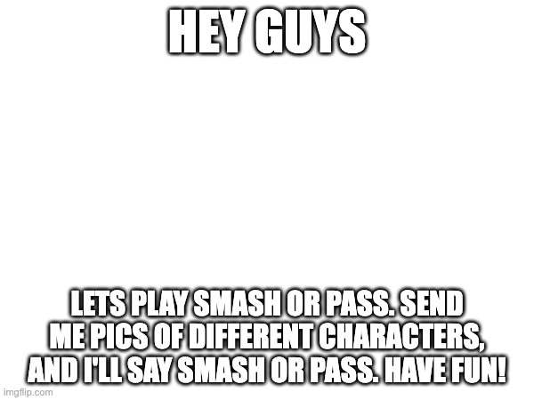 HEY GUYS; LETS PLAY SMASH OR PASS. SEND ME PICS OF DIFFERENT CHARACTERS, AND I'LL SAY SMASH OR PASS. HAVE FUN! | made w/ Imgflip meme maker