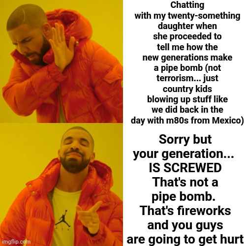 They Banned The Stuff We Blew Up And We Weren't Destroying Monuments, Killing Animals And Ourselves For A SELFIE Like You Guys | Chatting with my twenty-something daughter when she proceeded to tell me how the new generations make a pipe bomb (not terrorism... just country kids blowing up stuff like we did back in the day with m80s from Mexico); Sorry but your generation... 
IS SCREWED
That's not a pipe bomb.  That's fireworks and you guys are going to get hurt | image tagged in memes,drake hotline bling,good grief,the future is looking bright,best of luck in your endeavors,back in the day | made w/ Imgflip meme maker