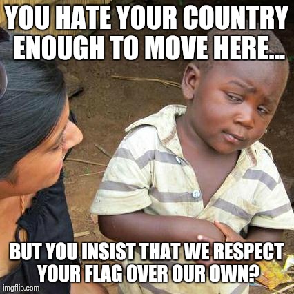 Third World Skeptical Kid Meme | YOU HATE YOUR COUNTRY ENOUGH TO MOVE HERE... BUT YOU INSIST THAT WE RESPECT YOUR FLAG OVER OUR OWN? | image tagged in memes,third world skeptical kid | made w/ Imgflip meme maker