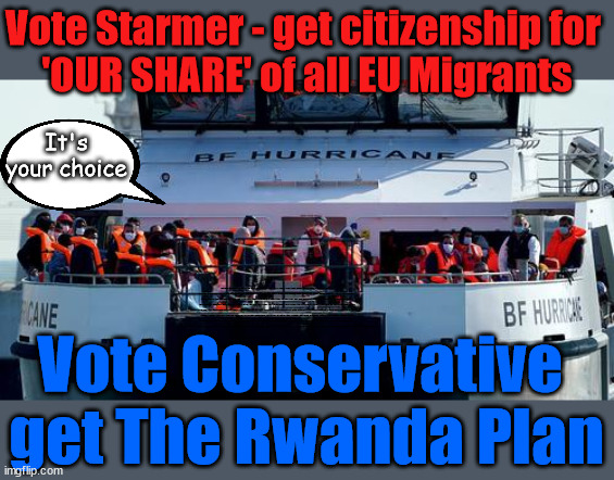Starmer's Open Door Policy v The Rwanda Plan | Vote Starmer - get citizenship for 
'OUR SHARE' of all EU Migrants; It's your choice; VOTE LABOUR UK CITIZENSHIP FOR ALL; It's your choice; Automatic Amnesty; Amnesty For all Illegals; Starmer pledges; AUTOMATIC AMNESTY; SmegHead StarmerNatalie Elphicke, Sir Keir Starmer MP; Muslim Votes Matter; YOU CAN'T TRUST A STARMER PLEDGE; RWANDA U-TURN? Blood on Starmers hands? LABOUR IS DESPERATE;LEFTY IMMIGRATION LAWYERS; Burnham; Rayner; Starmer; PLAUSIBLE DENIABILITY !!! Taxi for Rayner ? #RR4PM;100's more Tax collectors; Higher Taxes Under Labour; We're Coming for You; Labour pledges to clamp down on Tax Dodgers; Higher Taxes under Labour; Rachel Reeves Angela Rayner Bovvered? Higher Taxes under Labour; Risks of voting Labour; * EU Re entry? * Mass Immigration? * Build on Greenbelt? * Rayner as our PM? * Ulez 20 mph fines? * Higher taxes? * UK Flag change? * Muslim takeover? * End of Christianity? * Economic collapse? TRIPLE LOCK' Anneliese Dodds Rwanda plan Quid Pro Quo UK/EU Illegal Migrant Exchange deal; UK not taking its fair share, EU Exchange Deal = People Trafficking !!! Starmer to Betray Britain, #Burden Sharing #Quid Pro Quo #100,000; #Immigration #Starmerout #Labour #wearecorbyn #KeirStarmer #DianeAbbott #McDonnell #cultofcorbyn #labourisdead #labourracism #socialistsunday #nevervotelabour #socialistanyday #Antisemitism #Savile #SavileGate #Paedo #Worboys #GroomingGangs #Paedophile #IllegalImmigration #Immigrants #Invasion #Starmeriswrong #SirSoftie #SirSofty #Blair #Steroids AKA Keith ABBOTT BACK; Union Jack Flag in election campaign material; Concerns raised by Black, Asian and Minority ethnic BAMEgroup & activists; Capt U-Turn; Hunt down Tax Dodgers; Higher tax under Labour Sorry about the fatalities; VOTE FOR ME; Starmer/Labour to adopt the Rwanda plan? SLIPPERY STARMER A SLIPPERY LABOUR PARTY; Are you really going to trust Labour with your vote ? Pension Triple Lock; FOR ALL ILLEGAL IMMIGRANTS UNDER LABOUR; VOTE CONSERVATIVE FOR THE RWANDA PLAN; Vote Conservative 
get The Rwanda Plan | image tagged in illegal immigration,stop boats rwanda,labourisdead,hamas palestine israel muslim vote,slippery starmer,general election vote | made w/ Imgflip meme maker