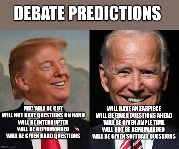 Trump and Biden | DEBATE PREDICTIONS; WILL HAVE AN EARPIECE
WILL BE GIVEN QUESTIONS AHEAD
WILL BE GIVEN AMPLE TIME
WILL NOT BE REPRIMANDED 
WILL BE GIVEN SOFTBALL QUESTIONS; MIC WILL BE CUT
WILL NOT HAVE QUESTIONS ON HAND
WILL BE INTERRUPTED
WILL BE REPRIMANDED
WILL BE GIVEN HARD QUESTIONS | image tagged in trump and biden | made w/ Imgflip meme maker