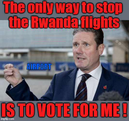 Vote Starmer to stop the Rwanda flights | The only way to stop 
the Rwanda flights; VOTE LABOUR UK CITIZENSHIP FOR ALL; It's your choice; Automatic Amnesty; Amnesty For all Illegals; Starmer pledges; AUTOMATIC AMNESTY; SmegHead StarmerNatalie Elphicke, Sir Keir Starmer MP; Muslim Votes Matter; YOU CAN'T TRUST A STARMER PLEDGE; RWANDA U-TURN? Blood on Starmers hands? LABOUR IS DESPERATE;LEFTY IMMIGRATION LAWYERS; Burnham; Rayner; Starmer; PLAUSIBLE DENIABILITY !!! Taxi for Rayner ? #RR4PM;100's more Tax collectors; Higher Taxes Under Labour; We're Coming for You; Labour pledges to clamp down on Tax Dodgers; Higher Taxes under Labour; Rachel Reeves Angela Rayner Bovvered? Higher Taxes under Labour; Risks of voting Labour; * EU Re entry? * Mass Immigration? * Build on Greenbelt? * Rayner as our PM? * Ulez 20 mph fines? * Higher taxes? * UK Flag change? * Muslim takeover? * End of Christianity? * Economic collapse? TRIPLE LOCK' Anneliese Dodds Rwanda plan Quid Pro Quo UK/EU Illegal Migrant Exchange deal; UK not taking its fair share, EU Exchange Deal = People Trafficking !!! Starmer to Betray Britain, #Burden Sharing #Quid Pro Quo #100,000; #Immigration #Starmerout #Labour #wearecorbyn #KeirStarmer #DianeAbbott #McDonnell #cultofcorbyn #labourisdead #labourracism #socialistsunday #nevervotelabour #socialistanyday #Antisemitism #Savile #SavileGate #Paedo #Worboys #GroomingGangs #Paedophile #IllegalImmigration #Immigrants #Invasion #Starmeriswrong #SirSoftie #SirSofty #Blair #Steroids AKA Keith ABBOTT BACK; Union Jack Flag in election campaign material; Concerns raised by Black, Asian and Minority ethnic BAMEgroup & activists; Capt U-Turn; Hunt down Tax Dodgers; Higher tax under Labour Sorry about the fatalities; VOTE FOR ME; Starmer/Labour to adopt the Rwanda plan? SLIPPERY STARMER A SLIPPERY LABOUR PARTY; Are you really going to trust Labour with your vote ? Pension Triple Lock; FOR ALL ILLEGAL IMMIGRANTS UNDER LABOUR; VOTE CONSERVATIVE FOR THE RWANDA PLAN; AIRPORT; IS TO VOTE FOR ME ! | image tagged in slippery starmer,illegal immigration,labourisdead,general election,stop boats rwanda,hamas israel palestine muslim vote | made w/ Imgflip meme maker