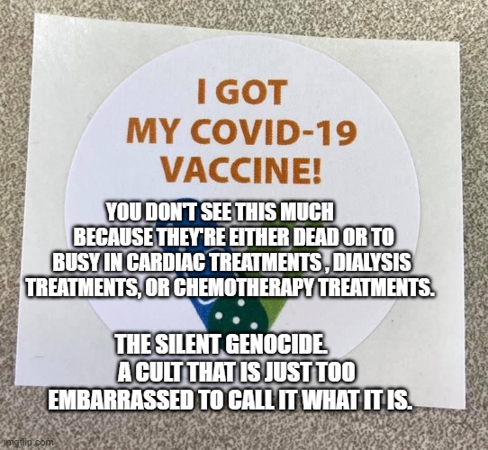 Covid vaccine sticker | YOU DON'T SEE THIS MUCH        BECAUSE THEY'RE EITHER DEAD OR TO BUSY IN CARDIAC TREATMENTS , DIALYSIS TREATMENTS, OR CHEMOTHERAPY TREATMENTS. THE SILENT GENOCIDE.        A CULT THAT IS JUST TOO EMBARRASSED TO CALL IT WHAT IT IS. | image tagged in covid vaccine sticker | made w/ Imgflip meme maker