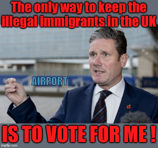 Vote Starmer to stop the Rwanda flights | The only way to keep the illegal immigrants in the UK; VOTE LABOUR UK CITIZENSHIP FOR ALL; It's your choice; Automatic Amnesty; Amnesty For all Illegals; Starmer pledges; AUTOMATIC AMNESTY; SmegHead StarmerNatalie Elphicke, Sir Keir Starmer MP; Muslim Votes Matter; YOU CAN'T TRUST A STARMER PLEDGE; RWANDA U-TURN? Blood on Starmers hands? LABOUR IS DESPERATE;LEFTY IMMIGRATION LAWYERS; Burnham; Rayner; Starmer; PLAUSIBLE DENIABILITY !!! Taxi for Rayner ? #RR4PM;100's more Tax collectors; Higher Taxes Under Labour; We're Coming for You; Labour pledges to clamp down on Tax Dodgers; Higher Taxes under Labour; Rachel Reeves Angela Rayner Bovvered? Higher Taxes under Labour; Risks of voting Labour; * EU Re entry? * Mass Immigration? * Build on Greenbelt? * Rayner as our PM? * Ulez 20 mph fines? * Higher taxes? * UK Flag change? * Muslim takeover? * End of Christianity? * Economic collapse? TRIPLE LOCK' Anneliese Dodds Rwanda plan Quid Pro Quo UK/EU Illegal Migrant Exchange deal; UK not taking its fair share, EU Exchange Deal = People Trafficking !!! Starmer to Betray Britain, #Burden Sharing #Quid Pro Quo #100,000; #Immigration #Starmerout #Labour #wearecorbyn #KeirStarmer #DianeAbbott #McDonnell #cultofcorbyn #labourisdead #labourracism #socialistsunday #nevervotelabour #socialistanyday #Antisemitism #Savile #SavileGate #Paedo #Worboys #GroomingGangs #Paedophile #IllegalImmigration #Immigrants #Invasion #Starmeriswrong #SirSoftie #SirSofty #Blair #Steroids AKA Keith ABBOTT BACK; Union Jack Flag in election campaign material; Concerns raised by Black, Asian and Minority ethnic BAMEgroup & activists; Capt U-Turn; Hunt down Tax Dodgers; Higher tax under Labour Sorry about the fatalities; VOTE FOR ME; Starmer/Labour to adopt the Rwanda plan? SLIPPERY STARMER A SLIPPERY LABOUR PARTY; Are you really going to trust Labour with your vote ? Pension Triple Lock; FOR ALL ILLEGAL IMMIGRANTS UNDER LABOUR; VOTE CONSERVATIVE FOR THE RWANDA PLAN; AIRPORT; IS TO VOTE FOR ME ! | image tagged in illegal immigration,labourisdead,stop boats rwanda,hamas palestine israel muslin vote,slippery starmer,general election | made w/ Imgflip meme maker