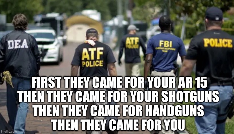 First | FIRST THEY CAME FOR YOUR AR 15
THEN THEY CAME FOR YOUR SHOTGUNS 
THEN THEY CAME FOR HANDGUNS 
THEN THEY CAME FOR YOU | image tagged in dea atf fbi police | made w/ Imgflip meme maker