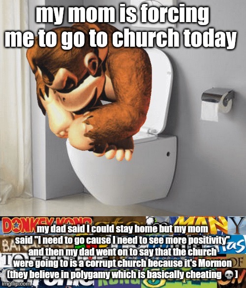 kongstipation | my mom is forcing me to go to church today; my dad said I could stay home but my mom said "I need to go cause I need to see more positivity" and then my dad went on to say that the church were going to is a corrupt church because it's Mormon (they believe in polygamy which is basically cheating 💀) | image tagged in kongstipation | made w/ Imgflip meme maker