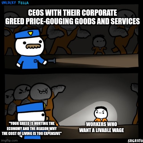 People blame minimum wage workers for the cost of goods going up but ignore the greed of CEOs price-gouging | CEOS WITH THEIR CORPORATE GREED PRICE-GOUGING GOODS AND SERVICES; WORKERS WHO WANT A LIVABLE WAGE; "YOUR GREED IS HURTING THE ECONOMY AND THE REASON WHY THE COST OF LIVING IS TOO EXPENSIVE" | image tagged in srgrafo prison,corporate greed,capitalism,economics,inflation | made w/ Imgflip meme maker