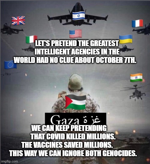 Gaza | LET'S PRETEND THE GREATEST INTELLIGENT AGENCIES IN THE WORLD HAD NO CLUE ABOUT OCTOBER 7TH. WE CAN KEEP PRETENDING        THAT COVID KILLED MILLIONS. 
 THE VACCINES SAVED MILLIONS.             THIS WAY WE CAN IGNORE BOTH GENOCIDES. | image tagged in gaza | made w/ Imgflip meme maker
