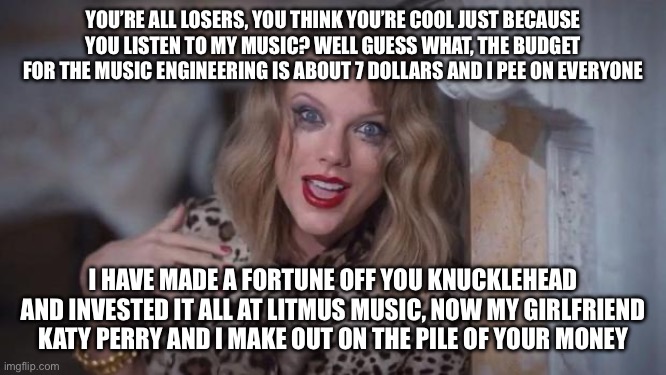 Taylor Swift has an announcement for you people | YOU’RE ALL LOSERS, YOU THINK YOU’RE COOL JUST BECAUSE YOU LISTEN TO MY MUSIC? WELL GUESS WHAT, THE BUDGET FOR THE MUSIC ENGINEERING IS ABOUT 7 DOLLARS AND I PEE ON EVERYONE; I HAVE MADE A FORTUNE OFF YOU KNUCKLEHEAD AND INVESTED IT ALL AT LITMUS MUSIC, NOW MY GIRLFRIEND KATY PERRY AND I MAKE OUT ON THE PILE OF YOUR MONEY | image tagged in taylor swift crazy | made w/ Imgflip meme maker