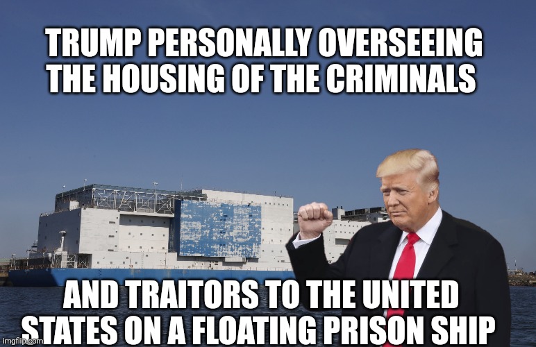 Trump | TRUMP PERSONALLY OVERSEEING THE HOUSING OF THE CRIMINALS; AND TRAITORS TO THE UNITED STATES ON A FLOATING PRISON SHIP | image tagged in prisoners | made w/ Imgflip meme maker