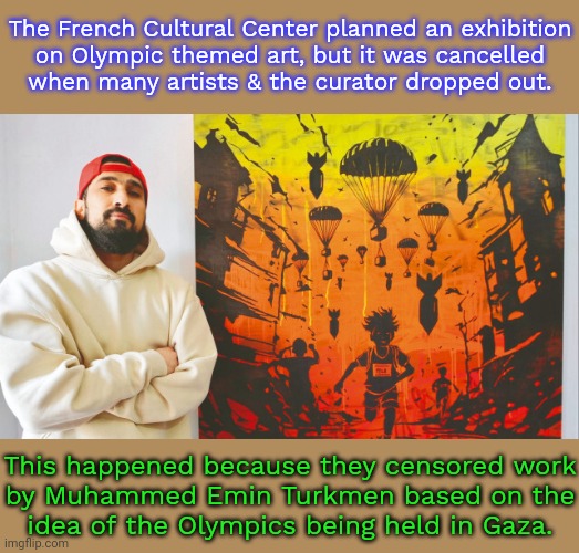 "If I can't show people what is happening in Palestine, there's no reason for me to make art." | The French Cultural Center planned an exhibition
on Olympic themed art, but it was cancelled
when many artists & the curator dropped out. This happened because they censored work
by Muhammed Emin Turkmen based on the
idea of the Olympics being held in Gaza. | image tagged in palestine,israel,integrity,cancel culture | made w/ Imgflip meme maker