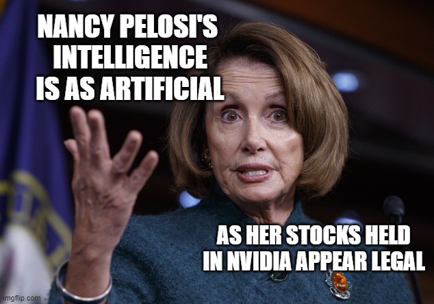 ARTIFICIAL INTELLIGENCE investment in our future | NANCY PELOSI'S 
INTELLIGENCE
IS AS ARTIFICIAL; AS HER STOCKS HELD
IN NVIDIA APPEAR LEGAL | image tagged in good old nancy pelosi,artificial intelligence,futuristic utopia,cultural marxism,government corruption,communist socialist | made w/ Imgflip meme maker