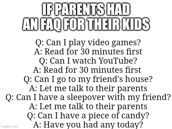 IF PARENTS HAD AN FAQ FOR THEIR KIDS; Q: Can I play video games?

A: Read for 30 minutes first

Q: Can I watch YouTube?

A: Read for 30 minutes first 

Q: Can I go to my friend's house?

A: Let me talk to their parents

Q: Can I have a sleepover with my friend?

A: Let me talk to their parents

Q: Can I have a piece of candy?

A: Have you had any today? | made w/ Imgflip meme maker