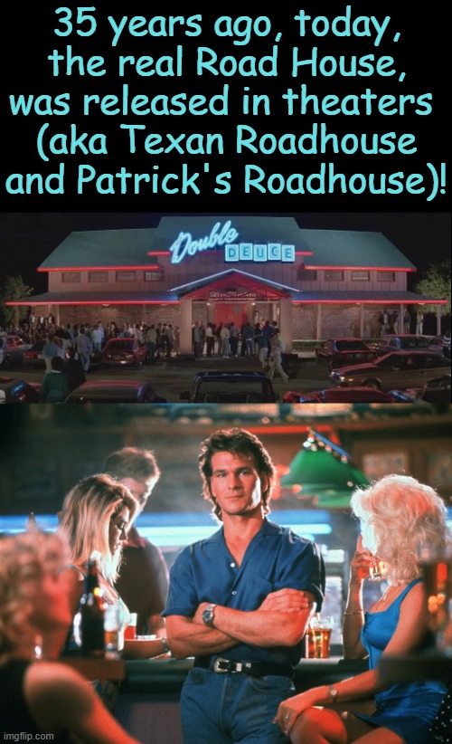 "The Name . . . Is Dalton" | 35 years ago, today, the real Road House, was released in theaters 
(aka Texan Roadhouse and Patrick's Roadhouse)! | image tagged in happy anniversary,road,house,rip,patrick swayze | made w/ Imgflip meme maker