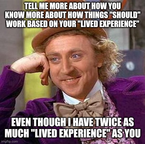 If "lived experience is important, consider what elders say | TELL ME MORE ABOUT HOW YOU KNOW MORE ABOUT HOW THINGS "SHOULD" WORK BASED ON YOUR "LIVED EXPERIENCE"; EVEN THOUGH I HAVE TWICE AS MUCH "LIVED EXPERIENCE" AS YOU | image tagged in memes,creepy condescending wonka | made w/ Imgflip meme maker