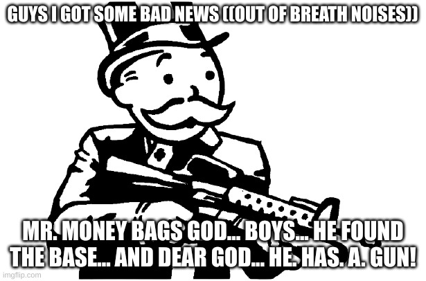 frick | GUYS I GOT SOME BAD NEWS ((OUT OF BREATH NOISES)); MR. MONEY BAGS GOD... BOYS... HE FOUND THE BASE... AND DEAR GOD... HE. HAS. A. GUN! | image tagged in mr monopoly gets a gun | made w/ Imgflip meme maker