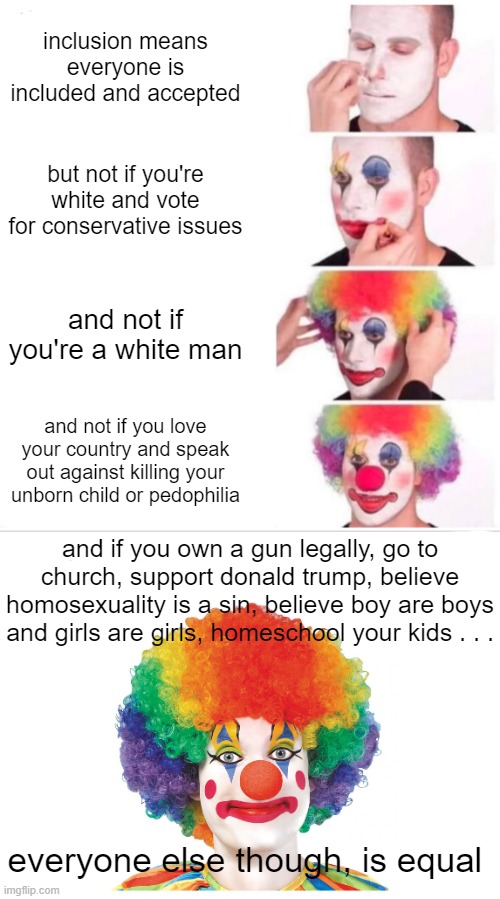 The left love to virtue-signal and claim everyone should be equal. But their lies aren't a secret. | inclusion means everyone is included and accepted; but not if you're white and vote for conservative issues; and not if you're a white man; and not if you love your country and speak out against killing your unborn child or pedophilia; and if you own a gun legally, go to church, support donald trump, believe homosexuality is a sin, believe boy are boys and girls are girls, homeschool your kids . . . everyone else though, is equal | image tagged in memes,clown applying makeup | made w/ Imgflip meme maker