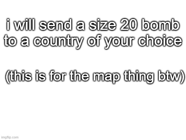 i will send a size 20 bomb to a country of your choice; (this is for the map thing btw) | made w/ Imgflip meme maker