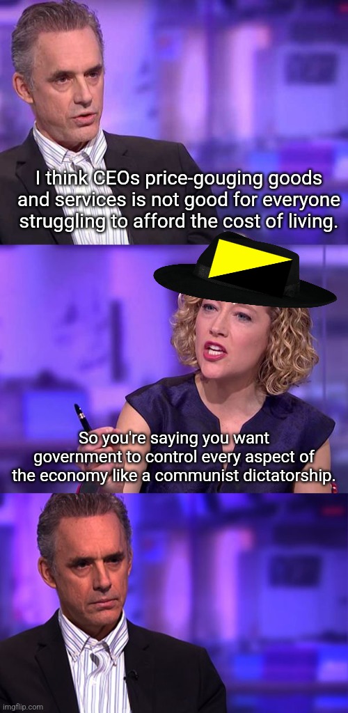 If Jordan Peterson debated an ancap | I think CEOs price-gouging goods and services is not good for everyone struggling to afford the cost of living. So you're saying you want government to control every aspect of the economy like a communist dictatorship. | image tagged in so you're saying jordan peterson,conservative logic,neckbeard libertarian,strawman | made w/ Imgflip meme maker