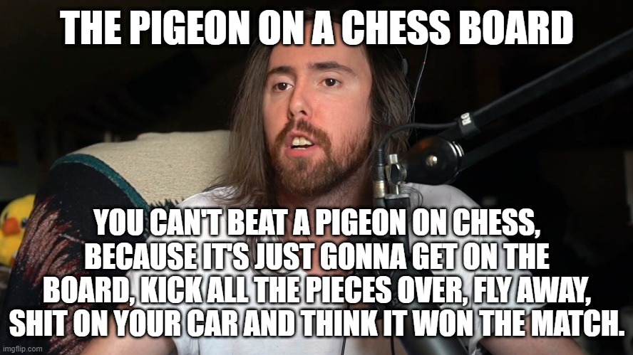 Asmongold - The pigeon on a chess board | THE PIGEON ON A CHESS BOARD; YOU CAN'T BEAT A PIGEON ON CHESS, BECAUSE IT'S JUST GONNA GET ON THE BOARD, KICK ALL THE PIECES OVER, FLY AWAY, SHIT ON YOUR CAR AND THINK IT WON THE MATCH. | image tagged in the pigeon on a chess board | made w/ Imgflip meme maker