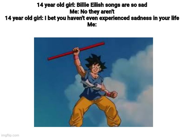 I bet many of you agree with me | 14 year old girl: Billie Eilish songs are so sad
Me: No they aren't
14 year old girl: I bet you haven't even experienced sadness in your life
Me: | image tagged in dragon ball,dragon ball gt,dbgt,billie eilish,memes | made w/ Imgflip meme maker
