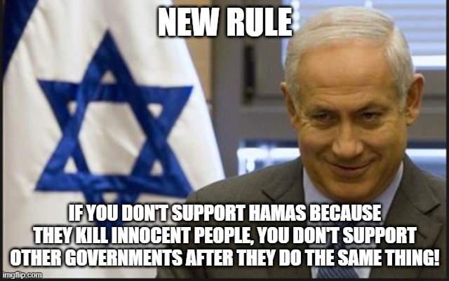 Israel Netanyahu | NEW RULE; IF YOU DON'T SUPPORT HAMAS BECAUSE THEY KILL INNOCENT PEOPLE, YOU DON'T SUPPORT OTHER GOVERNMENTS AFTER THEY DO THE SAME THING! | image tagged in israel netanyahu | made w/ Imgflip meme maker