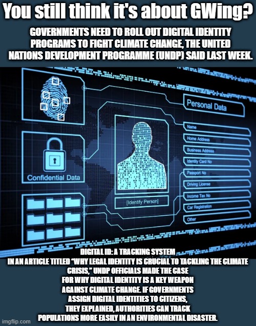 CONTROL LOCKDOWNS your future is not freedom | You still think it's about GWing? GOVERNMENTS NEED TO ROLL OUT DIGITAL IDENTITY PROGRAMS TO FIGHT CLIMATE CHANGE, THE UNITED NATIONS DEVELOPMENT PROGRAMME (UNDP) SAID LAST WEEK. DIGITAL ID: A TRACKING SYSTEM
IN AN ARTICLE TITLED “WHY LEGAL IDENTITY IS CRUCIAL TO TACKLING THE CLIMATE CRISIS,” UNDP OFFICIALS MADE THE CASE FOR WHY DIGITAL IDENTITY IS A KEY WEAPON AGAINST CLIMATE CHANGE. IF GOVERNMENTS ASSIGN DIGITAL IDENTITIES TO CITIZENS, THEY EXPLAINED, AUTHORITIES CAN TRACK POPULATIONS MORE EASILY IN AN ENVIRONMENTAL DISASTER. | image tagged in democrats,nwo,government corruption | made w/ Imgflip meme maker