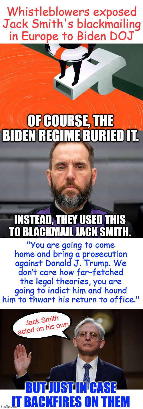 Blackmailer Jack Smith being blackmailed by the Biden regime. | Whistleblowers exposed Jack Smith's blackmailing in Europe to Biden DOJ; OF COURSE, THE BIDEN REGIME BURIED IT. "You are going to come home and bring a prosecution against Donald J. Trump. We don’t care how far-fetched the legal theories, you are going to indict him and hound him to thwart his return to office."; INSTEAD, THEY USED THIS TO BLACKMAIL JACK SMITH. Jack Smith acted on his own; BUT JUST IN CASE IT BACKFIRES ON THEM | image tagged in whistleblower,dirty,jack smith,blackmailer,blackmailed,biden doj | made w/ Imgflip meme maker