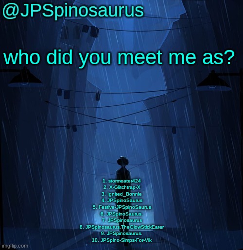 JPSpinosaurus LN announcement temp | who did you meet me as? 1. stormeater424
2. X-Glitchtrap-X
3. Ignited_Bonnie
4. JPSpinoSaurus
5. Festive-JPSpinoSaurus
6. JPSpinoSaurus.
7. JPSpinosaurus
8. JPSpinosaurus.TheGlowStickEater
9. JPSpinosaurus.
10. JPSpino-Simps-For-Vik | image tagged in jpspinosaurus ln announcement temp | made w/ Imgflip meme maker