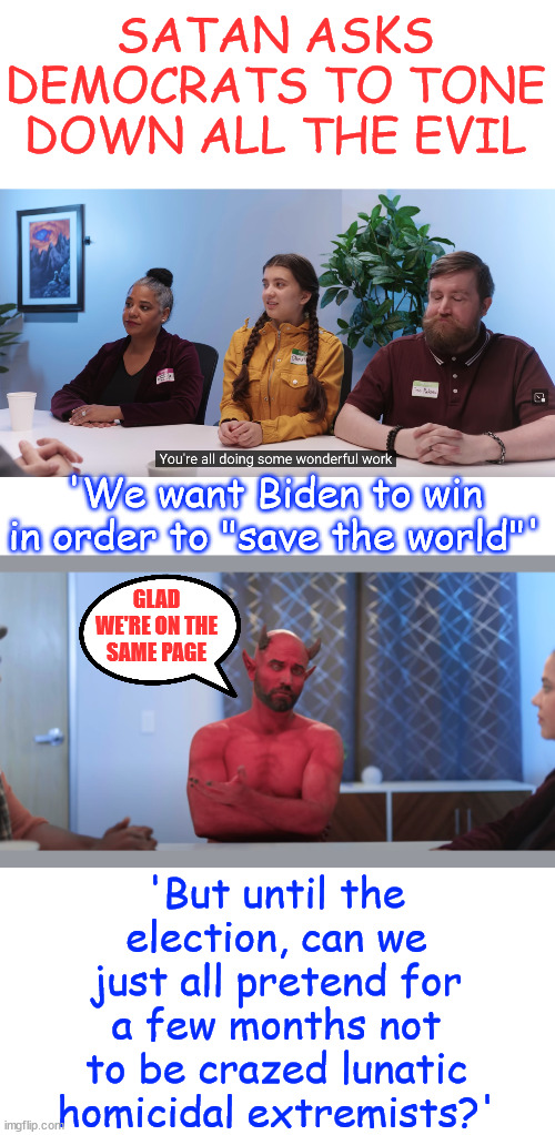 Satan tells democrats to tone down the evil... They need Biden to win the election | SATAN ASKS DEMOCRATS TO TONE DOWN ALL THE EVIL; 'We want Biden to win in order to "save the world"'; GLAD WE'RE ON THE SAME PAGE; 'But until the election, can we just all pretend for a few months not to be crazed lunatic homicidal extremists?' | image tagged in satan,democrats,evil,destroy america,babylon bee | made w/ Imgflip meme maker