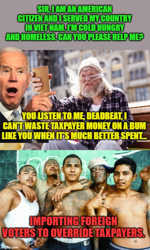 And secretly training a brownshirt army costs a bundle | SIR, I AM AN AMERICAN CITIZEN AND I SERVED MY COUNTRY IN VIET NAM. I'M COLD HUNGRY AND HOMELESS. CAN YOU PLEASE HELP ME? YOU LISTEN TO ME, DEADBEAT, I CAN'T WASTE TAXPAYER MONEY ON A BUM LIKE YOU WHEN IT'S MUCH BETTER SPENT... IMPORTING FOREIGN VOTERS TO OVERRIDE TAXPAYERS. | image tagged in homeless beggar with cup,mexican gang members | made w/ Imgflip meme maker