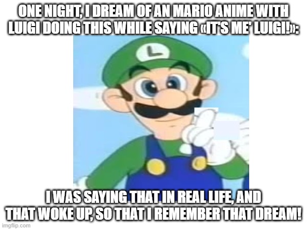 my wierd dream | ONE NIGHT, I DREAM OF AN MARIO ANIME WITH LUIGI DOING THIS WHILE SAYING «IT'S ME' LUIGI!»:; I WAS SAYING THAT IN REAL LIFE, AND THAT WOKE UP, SO THAT I REMEMBER THAT DREAM! | made w/ Imgflip meme maker