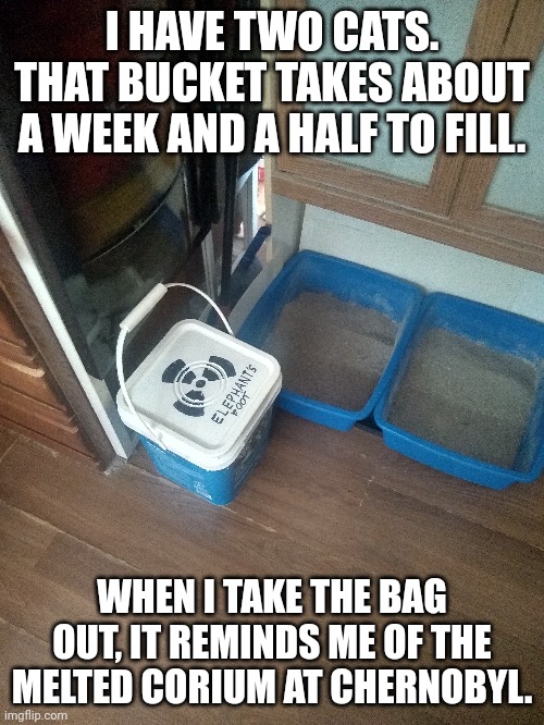 Makes me lol | I HAVE TWO CATS. THAT BUCKET TAKES ABOUT A WEEK AND A HALF TO FILL. WHEN I TAKE THE BAG OUT, IT REMINDS ME OF THE MELTED CORIUM AT CHERNOBYL. | image tagged in cats,chernobyl | made w/ Imgflip meme maker