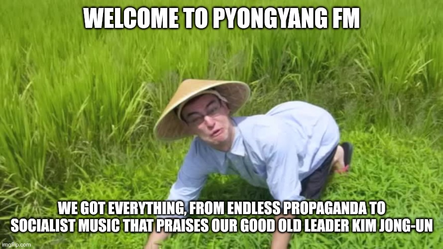 WELCOME TO PYONGYANG FM WE GOT EVERYTHING, FROM ENDLESS PROPAGANDA TO SOCIALIST MUSIC THAT PRAISES OUR GOOD OLD LEADER KIM JONG-UN | image tagged in welcome to the rice fields | made w/ Imgflip meme maker