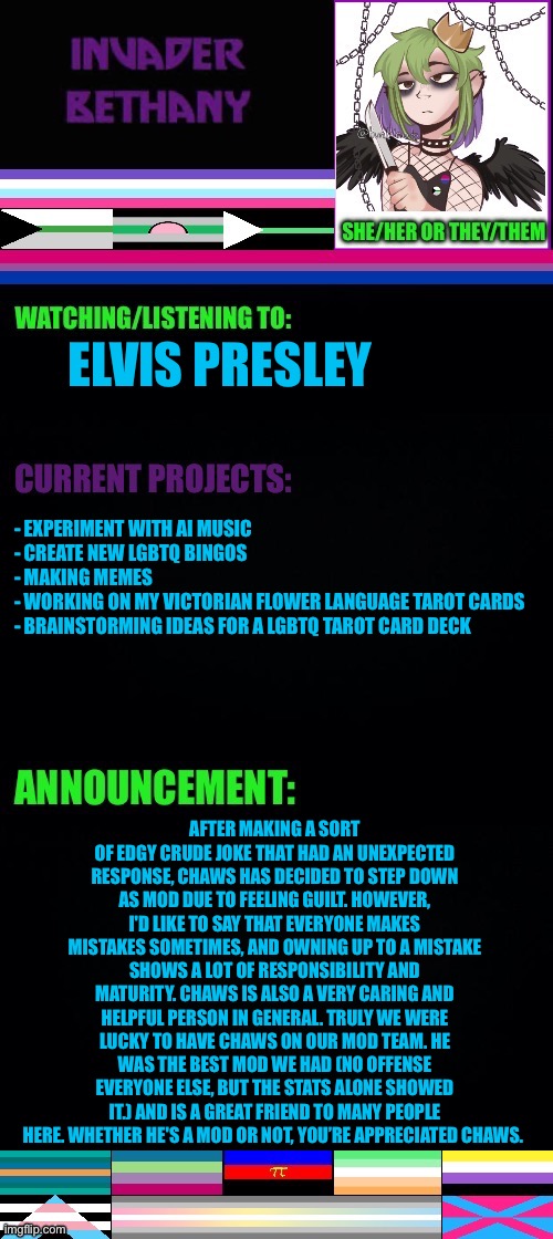 Update: A statement about Chaws stepping down as mod | ELVIS PRESLEY; - EXPERIMENT WITH AI MUSIC
- CREATE NEW LGBTQ BINGOS 
- MAKING MEMES 
- WORKING ON MY VICTORIAN FLOWER LANGUAGE TAROT CARDS 
- BRAINSTORMING IDEAS FOR A LGBTQ TAROT CARD DECK; AFTER MAKING A SORT OF EDGY CRUDE JOKE THAT HAD AN UNEXPECTED RESPONSE, CHAWS HAS DECIDED TO STEP DOWN AS MOD DUE TO FEELING GUILT. HOWEVER, I'D LIKE TO SAY THAT EVERYONE MAKES MISTAKES SOMETIMES, AND OWNING UP TO A MISTAKE SHOWS A LOT OF RESPONSIBILITY AND MATURITY. CHAWS IS ALSO A VERY CARING AND HELPFUL PERSON IN GENERAL. TRULY WE WERE LUCKY TO HAVE CHAWS ON OUR MOD TEAM. HE WAS THE BEST MOD WE HAD (NO OFFENSE EVERYONE ELSE, BUT THE STATS ALONE SHOWED IT.) AND IS A GREAT FRIEND TO MANY PEOPLE HERE. WHETHER HE'S A MOD OR NOT, YOU’RE APPRECIATED CHAWS. | image tagged in lgbtq,mod,mods,update,announcement | made w/ Imgflip meme maker