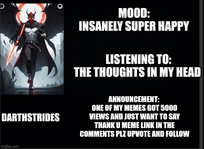 Darthstrides official template 3 | MOOD:
INSANELY SUPER HAPPY; LISTENING TO:
THE THOUGHTS IN MY HEAD; ANNOUNCEMENT: 
ONE OF MY MEMES GOT 5000 VIEWS AND JUST WANT TO SAY THANK U MEME LINK IN THE COMMENTS PLZ UPVOTE AND FOLLOW; DARTHSTRIDES | image tagged in darthstrides official template 3 | made w/ Imgflip meme maker
