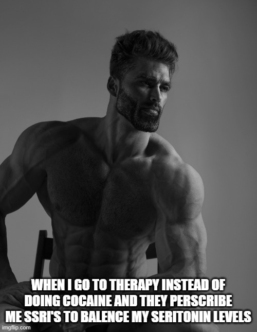 Giga Chad | WHEN I GO TO THERAPY INSTEAD OF DOING COCAINE AND THEY PERSCRIBE ME SSRI'S TO BALENCE MY SERITONIN LEVELS | image tagged in giga chad | made w/ Imgflip meme maker