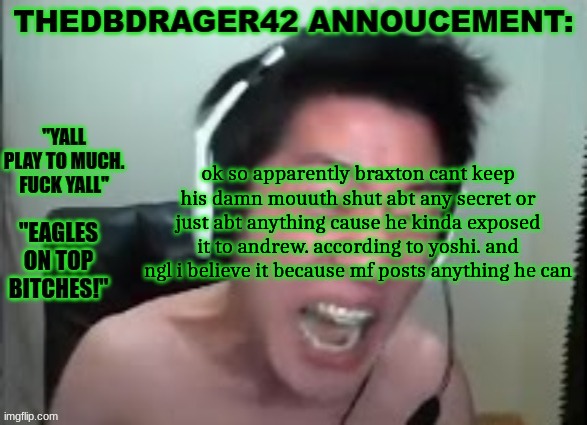 fun fact: if andrew bans me for this its 100% mod abuse cause it dosent break any rules | ok so apparently braxton cant keep his damn mouth shut abt any secret or just abt anything cause he kinda exposed it to andrew. according to yoshi. and ngl i believe it because mf posts anything he can | image tagged in thedbdrager42s annoucement template | made w/ Imgflip meme maker