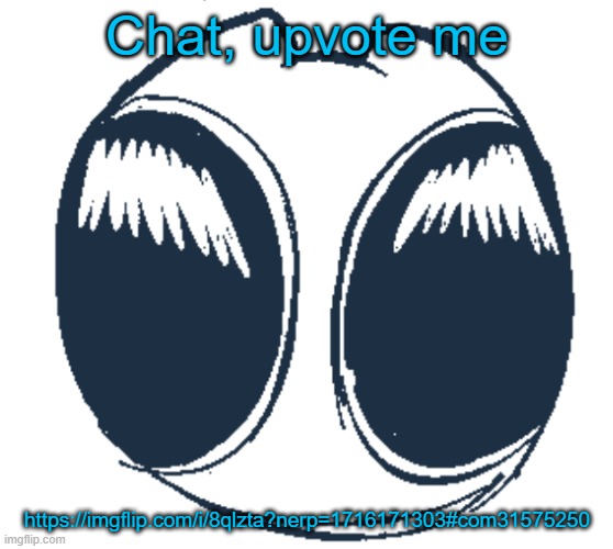 BTW Creature eyes | Chat, upvote me; https://imgflip.com/i/8qlzta?nerp=1716171303#com31575250 | image tagged in bwt creature eyes | made w/ Imgflip meme maker