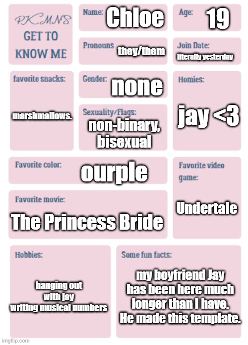 i was told to post here until I could post in msmg | 19; Chloe; they/them; literally yesterday; none; jay <3; marshmallows. non-binary, bisexual; ourple; Undertale; The Princess Bride; hanging out with jay
writing musical numbers; my boyfriend Jay has been here much longer than I have. He made this template. | image tagged in pkmn's get to know me | made w/ Imgflip meme maker